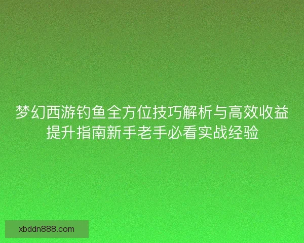 梦幻西游钓鱼全方位技巧解析与高效收益提升指南新手老手必看实战经验