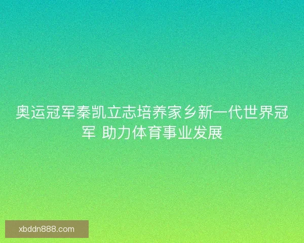 奥运冠军秦凯立志培养家乡新一代世界冠军 助力体育事业发展